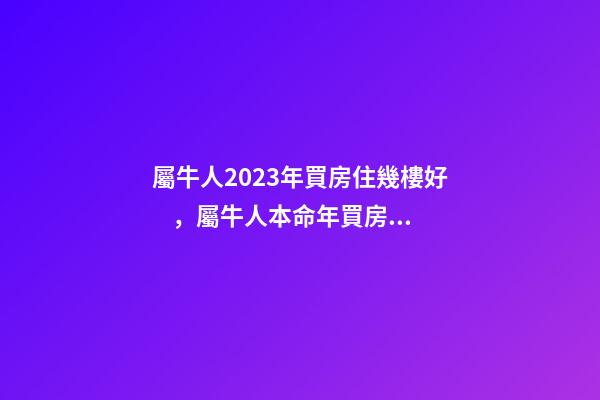 屬牛人2023年買房住幾樓好，屬牛人本命年買房哪層好